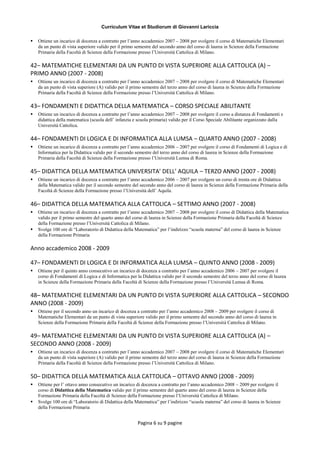 Curriculum Vitae et Studiorum di Giovanni Lariccia
Pagina 6 su 9 pagine
 Ottiene un incarico di docenza a contratto per l’anno accademico 2007 – 2008 per svolgere il corso di Matematiche Elementari
da un punto di vista superiore valido per il primo semestre del secondo anno del corso di laurea in Scienze della Formazione
Primaria della Facoltà di Scienze della Formazione presso l’Università Cattolica di Milano.
42– MATEMATICHE ELEMENTARI DA UN PUNTO DI VISTA SUPERIORE ALLA CATTOLICA (A) –
PRIMO ANNO (2007 - 2008)
 Ottiene un incarico di docenza a contratto per l’anno accademico 2007 – 2008 per svolgere il corso di Matematiche Elementari
da un punto di vista superiore (A) valido per il primo semestre del terzo anno del corso di laurea in Scienze della Formazione
Primaria della Facoltà di Scienze della Formazione presso l’Università Cattolica di Milano.
43– FONDAMENTI E DIDATTICA DELLA MATEMATICA – CORSO SPECIALE ABILITANTE
 Ottiene un incarico di docenza a contratto per l’anno accademico 2007 – 2008 per svolgere il corso a distanza di Fondamenti e
didattica della matematica (scuola dell’ infanzia e scuola primaria) valido per il Corso Speciale Abilitante organizzato dalla
Università Cattolica.
44– FONDAMENTI DI LOGICA E DI INFORMATICA ALLA LUMSA – QUARTO ANNO (2007 - 2008)
 Ottiene un incarico di docenza a contratto per l’anno accademico 2006 – 2007 per svolgere il corso di Fondamenti di Logica e di
Informatica per la Didattica valido per il secondo semestre del terzo anno del corso di laurea in Scienze della Formazione
Primaria della Facoltà di Scienze della Formazione presso l’Università Lumsa di Roma.
45– DIDATTICA DELLA MATEMATICA UNIVERSITA’ DELL’ AQUILA – TERZO ANNO (2007 - 2008)
 Ottiene un incarico di docenza a contratto per l’anno accademico 2006 – 2007 per svolgere un corso di trenta ore di Didattica
della Matematica valido per il secondo semestre del secondo anno del corso di laurea in Scienze della Formazione Primaria della
Facoltà di Scienze della Formazione presso l’Università dell’ Aquila.
46– DIDATTICA DELLA MATEMATICA ALLA CATTOLICA – SETTIMO ANNO (2007 - 2008)
 Ottiene un incarico di docenza a contratto per l’anno accademico 2007 – 2008 per svolgere il corso di Didattica della Matematica
valido per il primo semestre del quarto anno del corso di laurea in Scienze della Formazione Primaria della Facoltà di Scienze
della Formazione presso l’Università Cattolica di Milano.
 Svolge 100 ore di “Laboratorio di Didattica della Matematica” per l’indirizzo “scuola materna” del corso di laurea in Scienze
della Formazione Primaria
Anno accademico 2008 - 2009
47– FONDAMENTI DI LOGICA E DI INFORMATICA ALLA LUMSA – QUINTO ANNO (2008 - 2009)
 Ottiene per il quinto anno consecutivo un incarico di docenza a contratto per l’anno accademico 2006 – 2007 per svolgere il
corso di Fondamenti di Logica e di Informatica per la Didattica valido per il secondo semestre del terzo anno del corso di laurea
in Scienze della Formazione Primaria della Facoltà di Scienze della Formazione presso l’Università Lumsa di Roma.
48– MATEMATICHE ELEMENTARI DA UN PUNTO DI VISTA SUPERIORE ALLA CATTOLICA – SECONDO
ANNO (2008 - 2009)
 Ottiene per il secondo anno un incarico di docenza a contratto per l’anno accademico 2008 – 2009 per svolgere il corso di
Matematiche Elementari da un punto di vista superiore valido per il primo semestre del secondo anno del corso di laurea in
Scienze della Formazione Primaria della Facoltà di Scienze della Formazione presso l’Università Cattolica di Milano.
49– MATEMATICHE ELEMENTARI DA UN PUNTO DI VISTA SUPERIORE ALLA CATTOLICA (A) –
SECONDO ANNO (2008 - 2009)
 Ottiene un incarico di docenza a contratto per l’anno accademico 2007 – 2008 per svolgere il corso di Matematiche Elementari
da un punto di vista superiore (A) valido per il primo semestre del terzo anno del corso di laurea in Scienze della Formazione
Primaria della Facoltà di Scienze della Formazione presso l’Università Cattolica di Milano.
50– DIDATTICA DELLA MATEMATICA ALLA CATTOLICA – OTTAVO ANNO (2008 - 2009)
 Ottiene per l’ ottavo anno consecutivo un incarico di docenza a contratto per l’anno accademico 2008 – 2009 per svolgere il
corso di Didattica della Matematica valido per il primo semestre del quarto anno del corso di laurea in Scienze della
Formazione Primaria della Facoltà di Scienze della Formazione presso l’Università Cattolica di Milano.
 Svolge 100 ore di “Laboratorio di Didattica della Matematica” per l’indirizzo “scuola materna” del corso di laurea in Scienze
della Formazione Primaria
 