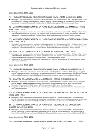 Curriculum Vitae et Studiorum di Giovanni Lariccia
Pagina 7 su 9 pagine
Anno accademico 2009 - 2010
51– FONDAMENTI DI LOGICA E DI INFORMATICA ALLA LUMSA – SESTO ANNO (2009 - 2010)
 Ottiene per il sesto anno consecutivo un incarico di docenza a contratto per l’anno accademico 2006 – 2007 per svolgere il corso
di Fondamenti di Logica e di Informatica per la Didattica valido per il secondo semestre del terzo anno del corso di laurea in
Scienze della Formazione Primaria della Facoltà di Scienze della Formazione presso l’Università Lumsa di Roma.
52– MATEMATICHE ELEMENTARI DA UN PUNTO DI VISTA SUPERIORE ALLA CATTOLICA – TERZO
ANNO (2009 - 2010)
 Ottiene per il terzo anno consecutivo un incarico di docenza a contratto per l’anno accademico 2008 – 2009 per svolgere il corso
di Matematiche Elementari da un punto di vista superiore valido per il primo semestre del secondo anno del corso di laurea in
Scienze della Formazione Primaria della Facoltà di Scienze della Formazione presso l’Università Cattolica di Milano.
53– MATEMATICHE ELEMENTARI DA UN PUNTO DI VISTA SUPERIORE ALLA CATTOLICA (A) – TERZO
ANNO (2009 - 2010)
 Ottiene per il terzo anno consecutivo un incarico di docenza a contratto per l’anno accademico 2009 – 2010 per svolgere il corso
di Matematiche Elementari da un punto di vista superiore (A) valido per il primo semestre del terzo anno del corso di laurea in
Scienze della Formazione Primaria della Facoltà di Scienze della Formazione presso l’Università Cattolica di Milano.
54– DIDATTICA DELLA MATEMATICA ALLA CATTOLICA – NONO ANNO (2009 - 2010)
 Ottiene per il nono anno consecutivo un incarico di docenza a contratto per l’anno accademico 2009 – 2010 per svolgere il corso
di Didattica della Matematica valido per il primo semestre del quarto anno del corso di laurea in Scienze della Formazione
Primaria della Facoltà di Scienze della Formazione presso l’Università Cattolica di Milano.
 Svolge 100 ore di “Laboratorio di Didattica della Matematica” per l’indirizzo “scuola materna” del corso di laurea in Scienze
della Formazione Primaria
Anno accademico 2010 - 2011
55– FONDAMENTI DI LOGICA E DI INFORMATICA ALLA LUMSA – SETTIMO ANNO (2010 - 2011)
 Ottiene per il settimo anno consecutivo un incarico di docenza a contratto per l’anno accademico 2010 – 2011 per svolgere il
corso di Fondamenti di Logica e di Informatica per la Didattica valido per il secondo semestre del terzo anno del corso di laurea
in Scienze della Formazione Primaria della Facoltà di Scienze della Formazione presso l’Università Lumsa di Roma.
56– DIDATTICA DELLA MATEMATICA ALLA CATTOLICA – DECIMO ANNO (2010 - 2011)
 Ottiene per il decimo anno consecutivo un incarico di docenza a contratto per l’anno accademico 2010 – 2011 per svolgere il
corso di Didattica della Matematica valido per il primo semestre del quarto anno del corso di laurea in Scienze della
Formazione Primaria della Facoltà di Scienze della Formazione presso l’Università Cattolica di Milano.
 Svolge 150 ore di “Laboratorio di Didattica della Matematica” per l’indirizzo “scuola materna” del corso di laurea in Scienze
della Formazione Primaria
57– MATEMATICHE ELEMENTARI DA UN PUNTO DI VISTA SUPERIORE ALLA CATTOLICA – QUARTO
ANNO (2010 - 2011)
 Ottiene per il quarto anno consecutivo un incarico di docenza a contratto per l’anno accademico 2008 – 2009 per svolgere il
corso di Matematiche Elementari da un punto di vista superiore valido per il primo semestre del secondo anno del corso di laurea
in Scienze della Formazione Primaria della Facoltà di Scienze della Formazione presso l’Università Cattolica di Milano.
58– MATEMATICHE ELEMENTARI DA UN PUNTO DI VISTA SUPERIORE ALLA CATTOLICA (A) –
QUARTO ANNO (2010 - 2011)
 Ottiene per il quarto anno consecutivo un incarico di docenza a contratto per l’anno accademico 2009 – 2010 per svolgere il
corso di Matematiche Elementari da un punto di vista superiore (A) valido per il primo semestre del terzo anno del corso di
laurea in Scienze della Formazione Primaria della Facoltà di Scienze della Formazione presso l’Università Cattolica di Milano.
Anno accademico 2011 - 2012
59– FONDAMENTI DI LOGICA E DI INFORMATICA ALLA LUMSA – OTTAVO ANNO (2011 - 2012)
 