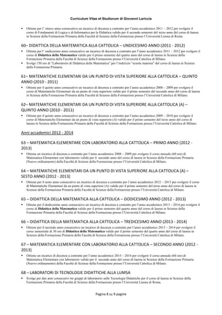 Curriculum Vitae et Studiorum di Giovanni Lariccia
Pagina 8 su 9 pagine
 Ottiene per l’ ottavo anno consecutivo un incarico di docenza a contratto per l’anno accademico 2011 – 2012 per svolgere il
corso di Fondamenti di Logica e di Informatica per la Didattica valido per il secondo semestre del terzo anno del corso di laurea
in Scienze della Formazione Primaria della Facoltà di Scienze della Formazione presso l’Università Lumsa di Roma.
60– DIDATTICA DELLA MATEMATICA ALLA CATTOLICA – UNDICESIMO ANNO (2011 - 2012)
 Ottiene per l’ undicesimo anno consecutivo un incarico di docenza a contratto per l’anno accademico 2011 – 2012 per svolgere il
corso di Didattica della Matematica valido per il primo semestre del quarto anno del corso di laurea in Scienze della
Formazione Primaria della Facoltà di Scienze della Formazione presso l’Università Cattolica di Milano.
 Svolge 150 ore di “Laboratorio di Didattica della Matematica” per l’indirizzo “scuola materna” del corso di laurea in Scienze
della Formazione Primaria
61– MATEMATICHE ELEMENTARI DA UN PUNTO DI VISTA SUPERIORE ALLA CATTOLICA – QUINTO
ANNO (2010 - 2011)
 Ottiene per il quinto anno consecutivo un incarico di docenza a contratto per l’anno accademico 2008 – 2009 per svolgere il
corso di Matematiche Elementari da un punto di vista superiore valido per il primo semestre del secondo anno del corso di laurea
in Scienze della Formazione Primaria della Facoltà di Scienze della Formazione presso l’Università Cattolica di Milano.
62– MATEMATICHE ELEMENTARI DA UN PUNTO DI VISTA SUPERIORE ALLA CATTOLICA (A) –
QUINTO ANNO (2010 - 2011)
 Ottiene per il quinto anno consecutivo un incarico di docenza a contratto per l’anno accademico 2009 – 2010 per svolgere il
corso di Matematiche Elementari da un punto di vista superiore (A) valido per il primo semestre del terzo anno del corso di
laurea in Scienze della Formazione Primaria della Facoltà di Scienze della Formazione presso l’Università Cattolica di Milano.
Anni accademici 2012 - 2014
63 – MATEMATICA ELEMENTARE CON LABORATORIO ALLA CATTOLICA – PRIMO ANNO (2012 -
2013)
 Ottiene un incarico di docenza a contratto per l’anno accademico 2008 – 2009 per svolgere il corso annuale (60 ore) di
Matematica Elementare con laboratorio valido per il secondo anno del corso di laurea in Scienze della Formazione Primaria
(Nuovo ordinamento) della Facoltà di Scienze della Formazione presso l’Università Cattolica di Milano.
64 – MATEMATICHE ELEMENTARI DA UN PUNTO DI VISTA SUPERIORE ALLA CATTOLICA (A) –
SESTO ANNO (2012 - 2013)
 Ottiene per il sesto anno consecutivo un incarico di docenza a contratto per l’anno accademico 2012 – 2013 per svolgere il corso
di Matematiche Elementari da un punto di vista superiore (A) valido per il primo semestre del terzo anno del corso di laurea in
Scienze della Formazione Primaria della Facoltà di Scienze della Formazione presso l’Università Cattolica di Milano.
65 – DIDATTICA DELLA MATEMATICA ALLA CATTOLICA – DODICESIMO ANNO (2012 - 2013)
 Ottiene per il dodicesimo anno consecutivo un incarico di docenza a contratto per l’anno accademico 2013 – 2014 per svolgere il
corso di Didattica della Matematica valido per il primo semestre del quarto anno del corso di laurea in Scienze della
Formazione Primaria della Facoltà di Scienze della Formazione presso l’Università Cattolica di Milano.
66 – DIDATTICA DELLA MATEMATICA ALLA CATTOLICA – TREDICESIMO ANNO (2013 - 2014)
 Ottiene per il secondo anno consecutivo un incarico di docenza a contratto per l’anno accademico 2013 – 2014 per svolgere il
corso semestrale di 30 ore di Didattica della Matematica valido per il primo semestre del quarto anno del corso di laurea in
Scienze della Formazione Primaria della Facoltà di Scienze della Formazione presso l’Università Cattolica di Milano.
67 – MATEMATICA ELEMENTARE CON LABORATORIO ALLA CATTOLICA – SECONDO ANNO (2012 -
2013)
 Ottiene un incarico di docenza a contratto per l’anno accademico 2013 – 2014 per svolgere il corso annuale (60 ore) di
Matematica Elementare con laboratorio valido per il secondo anno del corso di laurea in Scienze della Formazione Primaria
(Nuovo ordinamento) della Facoltà di Scienze della Formazione presso l’Università Cattolica di Milano.
68 – LABORATORI DI TECNOLOGIE DIDATTICHE ALLA LUMSA
 Svolge per due anni consecutivi tre gruppi di laboratorio sulle Tecnologie Didattiche per il corso di laurea in Scienze della
Formazione Primaria della Facoltà di Scienze della Formazione presso l’Università Lumsa di Roma.
 