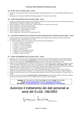 Curriculum Vitae et Studiorum di Giovanni Lariccia
Pagina 9 su 9 pagine
69– ALTRE TESI DI LAUREA (2012 - 2014)
 Ha seguito come relatore più di 80 tesi di laurea in Didattica della matematica presso l’ Università Cattolica del Sacro Cuore di
Roma
 Ha seguito sei tesi di laurea in Didattica dell’ Informatica presso l’ Università Lumsa di Roma
70 – CORSI PER DOCENTI NELLE SCUOLE (2009 - 2013)
 Svolge corsi di Didattica della matematica (con particolare riguardo all’ uso del computer, di internet e delle Lavagne Interattive
Multimediali) per insegnanti nei seguenti Istituti comprensivi
 Istituto Comprensivo “San Pio da Pietrelcina”, Pietrelcina (BN), per il secondo anno consecutivo
 Scuola Elementare di San Giorgio del Sannio (BN)
 Istituto Comprensivo “Falcone e Borsellino” di Roma
 Istituto Comprensivo “Fratelli Bandiera” di Roma
 Istituto Comprensivo “Brasile” di Roma
 Istituto Comprensivo “Silvio Pellico” di Vedano Olona (VA)
71 – COLLANA DI EBOOKS SULLA DIDATTICA DELLA MATEMATICA E MATERIE AFFINI (2009 - 2012)
 Assume la direzione di una collana di libri elettronici (ebooks) sulla “Didattica della matematica, informatica della mente e
metacognizione” per l’ editore Book-jay.it di Torino.
 La collana ha pubblicato sino ad ora otto titoli, mentre diversi altri sono in preparazione:
1. G. Lariccia, I fantastici mondi di Iperlogo
2. G. Lariccia, Informatica della mente
3. S. Ferrario, La vera storia di QQ.storie
4. R. Xompero, A scuola con il tangram
5. D. Nibali, A scuola con i sona
6. S. Magnani, Piccoli matematici si diventa
7. B. Gigliotti, A scuola con QQ.polimini
8. E. Slomka, A scuola con il Tetris
72 – CORSI PER BAMBINI NELLE SCUOLE (2011 - 2014)
 Svolge due corsi di trenta ore ciascuno di Matematica per bambini nella scuola Scuola Elementare di San Giorgio del Sannio
(BN) finanziato con i fondi destinati ai progetti Pon. Le classi eranon formate da venti bambini ciascuna di terza elementare.
 Svolge un corso sperimentale di Informatica della mente nella scuola Nostra Signora del Suffragio di Roma
 Svolge tre corsi di “Matematica felice” intitolati “La testa ben fatta” in tre plessi dell’ Istituto Comprensivo di Barano d’ Ischia,
rivolti a tre gruppi di 20 bambini ciascuno, dopo essersi aggiudicato il relativo progetto Pon. Anno scolastico 2013 – 2014.
 Svolge quattro corsi – laboratoriali di 10 ore ciascuno sulla “Informatica della mente e matematica felice” presso la Scuola dell’
Infanzia di Capranica (Istituto Comprensivo “G. Nicolini) per quattro classi di bambini di 4 e 5 anni.
 Svolge sette corsi – laboratoriali di 10 ore ciascuno sulla “Informatica della mente e matematica felice” presso la Scuola
elementare di Capranica (Istituto Comprensivo “G. Nicolini) per sette classi di bambini tra la seconda e la quinta elementare
 Svolge per due anni consecutivi corsi di “Informatica della mente per sei classi dell’ Istituto Comprensivo “Pisacane Poerio” di
Milano
 Svolge un intervento sperimentale di protomatematica e protoinformatica nella Scuola dell’ Infanzia “V.Piccinini” di Roma
per tre anni consecutivi, dal 2012 al 2014, in collaborazione con la maestra Valeria Pallagrosi.
Recapito: Via F.Fiorentini,106 - 00159 Roma Tel: 06·43·86·160 Cell: 329 21 28 930
E-mail: giovanni.lariccia@gmail.com oppure giovanni.lariccia@unicatt.it
Siti internet: www.giovannilariccia.com , www.imparareaimparare.it e www.iperlogo.it
Autorizzo il trattamento dei dati personali ai
sensi del D.LGS. 196/2003
 