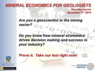 MINERAL ECONOMICS FOR GEOLOGISTS 
One-day course 
December 2nd 2014 
Are you a geoscientist in the mining 
sector? 
Do you know how mineral economics 
drives decision making and success in 
your industry? 
Prove it. Take our test right now! 
 