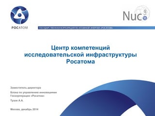 Центр компетенций исследовательской инфраструктуры Росатома 
Заместитель директора 
Блока по управлению инновациями Госкорпорации «Росатом» 
Тузов А.А. 
Москва, декабрь 2014  