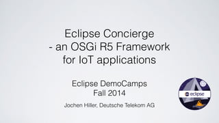 Eclipse Concierge 
- an OSGi R5 Framework 
for IoT applications 
Eclipse DemoCamps 
Fall 2014 
Jochen Hiller, Deutsche Telekom AG 
 