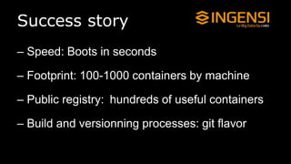 Success story
– Speed: Boots in seconds
– Footprint: 100-1000 containers by machine
– Public registry: hundreds of useful containers
– Build and versionning processes: git flavor
 
