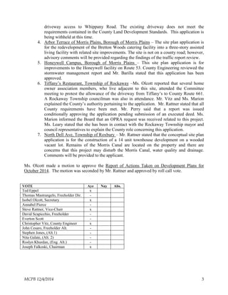 driveway access to Whippany Road. The existing driveway does not meet the
requirements contained in the County Land Development Standards. This application is
being withheld at this time.
4. Arbor Terrace of Morris Plains, Borough of Morris Plains – The site plan application is
for the redevelopment of the Bretton Woods catering facility into a three-story assisted
living facility with related site improvements. The site is not on a county road; however,
advisory comments will be provided regarding the findings of the traffic report review.
5. Honeywell Campus, Borough of Morris Plains – This site plan application is for
improvements to the Honeywell facility on Route 53. County Engineering reviewed the
stormwater management report and Mr. Barilla stated that this application has been
approved.
6. Tiffany’s Restaurant, Township of Rockaway –Ms. Olcott reported that several home
owner association members, who live adjacent to this site, attended the Committee
meeting to protest the allowance of the driveway from Tiffany’s to County Route 661.
A Rockaway Township councilman was also in attendance. Mr. Vitz and Ms. Marion
explained the County’s authority pertaining to the application. Mr. Rattner stated that all
County requirements have been met. Mr. Perry said that a report was issued
conditionally approving the application pending submission of an executed deed. Ms.
Marion informed the Board that an OPRA request was received related to this project.
Ms. Leary stated that she has been in contact with the Rockaway Township mayor and
council representatives to explain the County role concerning this application.
7. North Dell Ave, Township of Roxbury – Mr. Rattner stated that the conceptual site plan
application is for the construction of a 14 unit townhouse development on a wooded
vacant lot. Remains of the Morris Canal are located on the property and there are
concerns that this project may disturb the Morris Canal, water quality and drainage.
Comments will be provided to the applicant.
Ms. Olcott made a motion to approve the Report of Actions Taken on Development Plans for
October 2014. The motion was seconded by Mr. Rattner and approved by roll call vote.
VOTE Aye Nay Abs.
Ted Eppel x
Thomas Mastrangelo, Freeholder Dir. -
Isobel Olcott, Secretary x
Annabel Pierce -
Steve Rattner, Vice-Chair x
David Scapicchio, Freeholder -
Everton Scott -
Christopher Vitz, County Engineer x
John Cesaro, Freeholder Alt. -
Stephen Jones, (Alt.1) -
Nita Galate, (Alt. 2) -
Roslyn Khurdan, (Eng. Alt.) -
Joseph Falkoski, Chairman x
MCPB 12/4/2014 3
 