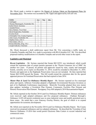 Ms. Olcott made a motion to approve the Report of Actions Taken on Development Plans for
November 2014. The motion was seconded by Mr. Eppel and approved by roll call vote.
VOTE Aye Nay Abs.
Ted Eppel x
Thomas Mastrangelo, Freeholder Dir. -
Isobel Olcott, Secretary x
Annabel Pierce -
Steve Rattner, Vice-Chair x
David Scapicchio, Freeholder -
Everton Scott -
Christopher Vitz, County Engineer x
John Cesaro, Freeholder Alt. -
Stephen Jones, (Alt.1) -
Nita Galate, (Alt. 2) -
Roslyn Khurdan, (Eng. Alt.) -
Joseph Falkoski, Chairman x
Ms. Olcott discussed a draft subdivision report from Mr. Vitz concerning a traffic study on
Columbia Turnpike and Park Ave. made in association with RG-Colombia LLC. Mr. Vitz described
proposed roadway modifications to Columbia Turnpike and several other issues in the report.
Legislative and Municipal
Recent Legislation – Mr. Soriano reported that Senate Bill S2551 was introduced, which would
extend the expiration date of certain permits pursuant to the “Permit Extension Act of 2008” for
another two years. If passed, all permits and approvals issued by state, county and municipal
boards, currently set to expire on December 31, 2014, would be extended to December 31, 2016.
Permits and approvals in the Highlands Preservation Area are not included. He then reported that
Senate Bill S1050 passed the Senate. This bill would extend the expiration date for the special
appraisal process for Farmland Preservation that had expired in June 2014.
Master Plan & Land Use Ordinance Monthly Report – Mr. Soriano reported on five municipal
plans and reports. Jefferson Township adopted a Highlands Environmental Resource Inventory as
part of its Highlands Conformance requirements. Montville Township adopted three new master
plan updates, including a Circulation Plan Element, Community Facilities Plan Element and
Historic Preservation Plan Element. Parsippany Troy-Hill adopted a 2014 Reexamination Report.
Mr. Sitlick reported on the October 2014 Land Use Ordinance Monthly Report. Thirteen ordinances
were received: eight adopted ordinances and five proposed ordinances. Chatham Borough’s
Ordinance 14-09 will permit residential uses in some industrial zones and modify permitted uses in
those zones. He noted that a new Gateway Overlay District, the goal of which is to expand
opportunities for economic development.
Mr. Sitlick next reported on the November 2014 Land Use Ordinance Monthly Report. The County
received two proposed ordinances and two adopted ordinances. He described the Township of East
Hanover Ordinance 15-2014 that would permit Electronic Data Centers in several industrial and
commercial zones.
MCPB 12/4/2014 4
 