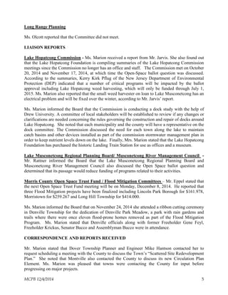 Long Range Planning
Ms. Olcott reported that the Committee did not meet.
LIAISON REPORTS
Lake Hopatcong Commission - Ms. Marion received a report from Mr. Jarvis. She also found out
that the Lake Hopatcong Foundation is compiling summaries of the Lake Hopatcong Commission
meetings since the Commission no longer has an office and staff. The Commission met on October
20, 2014 and November 17, 2014, at which time the Open-Space ballot question was discussed.
According to the summaries, Kerry Kirk Pflug of the New Jersey Department of Environmental
Protection (DEP) indicated that a number of critical programs will be impacted by the ballot
approval including Lake Hopatcong weed harvesting, which will only be funded through July 1,
2015. Ms. Marion also reported that the small weed harvester on loan to Lake Musconetcong has an
electrical problem and will be fixed over the winter, according to Mr. Jarvis’ report.
Ms. Marion informed the Board that the Commission is conducting a dock study with the help of
Drew University. A committee of local stakeholders will be established to review if any changes or
clarifications are needed concerning the rules governing the construction and repair of docks around
Lake Hopatcong. She noted that each municipality and the county will have a representative on the
dock committee. The Commission discussed the need for each town along the lake to maintain
catch basins and other devices installed as part of the commission stormwater management plan in
order to keep nutrient levels down on the lake. Finally, Mrs. Marion stated that the Lake Hopatcong
Foundation has purchased the historic Landing Train Station for use as offices and a museum.
Lake Musconetcong Regional Planning Board/ Musconetcong River Management Council -
Mr. Rattner informed the Board that the Lake Musconetcong Regional Planning Board and
Musconetcong River Management Council also discussed the Open Space ballot question and
determined that its passage would reduce funding of programs related to their activities.
Morris County Open Space Trust Fund / Flood Mitigation Committees – Mr. Eppel stated that
the next Open Space Trust Fund meeting will be on Monday, December 8, 2014. He reported that
three Flood Mitigation projects have been finalized including Lincoln Park Borough for $161.978,
Morristown for $259.267 and Long Hill Township for $414.000.
Ms. Marion informed the Board that on November 24, 2014 she attended a ribbon cutting ceremony
in Denville Township for the dedication of Denville Park Meadow, a park with rain gardens and
trails where there were once eleven flood-prone homes removed as part of the Flood Mitigation
Program. Ms. Marion stated that Denville officials along with former Freeholder Gene Feyl,
Freeholder Krickus, Senator Bucco and Assemblyman Bucco were in attendance.
CORRESPONDENCE AND REPORTS RECEIVED
Mr. Marion stated that Dover Township Planner and Engineer Mike Hantson contacted her to
request scheduling a meeting with the County to discuss the Town’s “Scattered Site Redevelopment
Plan.” She noted that Montville also contacted the County to discuss its new Circulation Plan
Element. Ms. Marion was pleased that towns were contacting the County for input before
progressing on major projects.
MCPB 12/4/2014 5
 