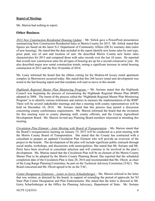 Report of Meetings
Ms. Marion had nothing to report.
Other Business
2013 New Construction Residential Housing Update – Mr. Sitlick gave a PowerPoint presentation
summarizing New Construction Residential Sales in Morris County for 2013. Mr. Sitlick stated that
figures are based on the latest N.J. Department of Community Affairs (DCA) warranty data (sales
of new housing). He stated that the data included in the report identify new home sales by unit type,
price paid, size of unit and location of unit. He described Morris County new home sales
characteristics for 2013 and compared those with sales records over the last 10 years. He reported
that overall new construction sales for all types of housing are up for a second consecutive year. He
also described major new rental construction trends, noting a significant increase in rental housing
construction in 2013 and the first 10 months of 2014.
Ms. Leary informed the board that the ribbon cutting for the Modera-44 luxury rental apartment
complex in Morristown occurred today. She stated that this 268 luxury rental unit development was
noted in the last housing report and that residents will start to move in this month.
Highlands Regional Master Plan Monitoring Program – Mr. Soriano stated that the Highlands
Council was beginning the process of reexamining the Highlands Regional Master Plan (RMP)
adopted in 2008. The intent of the process called the “Highlands Regional Master Plan Monitoring
Program” is to identify various milestones and metrics to measure the implementation of the RMP.
There will be several stakeholder meetings and that a meeting with county representatives will be
held on December 10, 2014. Mr. Soriano stated that this process may permit a discussion
concerning county conformance requirements. Ms. Marion informed the board that the invitation
for this meeting went to county planning staff, county officials, and the County Agricultural
Development Board. Ms. Marion invited any Planning Board members interested in attending this
meeting.
Circulation Plan Element - Joint Meeting with Board of Transportation – Ms. Marion stated that
the Board’s reorganization meeting on January 15, 2015 will be conducted as a joint meeting with
the Morris County Board of Transportation. She stated that the County has contracted with a
consultant to prepare an updated Circulation Plan Element who will provide an overview of the
project to the boards. The development of the plan will include significant public outreach through
social media, workshops, and discussions with municipalities. She stated that Mr. Soriano and Mr.
Perry have been involved in consultant selection and will continue to be involved in the plan’s
development. Ms. Marion stated that the Circulation Plan will be an element of the Morris County
Master Plan to be adopted by the Morris County Planning Board. She reported that the scheduled
completion date of the Circulation Plan is June 20, 2016 and recommended that Ms. Olcott, as chair
of the Long Range Planning Committee, be part on the Technical Advisory Committee (TAC). The
Board concurred and Ms. Olcott agreed to be on the TAC.
Center Designation Extension – Letter to Gerry Scharfenberger – Ms. Marion referred to the letter
that was written, as directed by the board, in support of extending the period of approvals for NJ
State Plan Center Designation and Plan Endorsements. She stated that the letter is directed to Mr.
Gerry Scharfenberger at the Office for Planning Advocacy, Department of State. Mr. Soriano
MCPB 12/4/2014 6
 