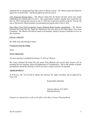 identified the six designated State Plan centers in Morris County. Ms. Marion asked the Board for
approval to send the letter. The Board approved with all in favor.
2015 Proposed Meeting Dates – Ms. Marion stated that the Board will take action next month
establishing the meeting dates for 2015. She asked Board members whether they would like the
July 16, 2015 meeting date moved to July 9, 2014 due to previous conflicts with the Verizon 5K
race in Morristown. Board members recommended moving the date to July 9, 2014.
Open Space Trust Fund Committee County Planning Board member appointment – Ms. Marion
informed the board that Mr. Eppel has finished his two year term on the Open Space Trust Fund
Committee. Ms. Marion will send an email to all members, asking if anyone would like to serve on
this committee.
LEGAL UPDATE
Mr. Bush, Esq. had nothing to report.
Comments from the Public
None.
NEXT MEETING
The next meeting is scheduled for January 15, 2015 at 7:00 p.m.
Ms. Leary informed the board that the mayor from Madison and several other mayors will be
attending the next meeting, along with Department of Transportation. Due to the amount of people
anticipated to attend this meeting, it will be moved to a larger location to be decided.
ADJOURNMENT
At 8:30 p.m., Mr. Vitz moved to adjourn the meeting. Mr. Eppel seconded, and all approved by
voice vote.
Respectfully submitted,
Christine Marion, P.P./AICP
Planning Director
Original was signed and is on file at the office of the Morris County Planning Board.
MCPB 12/4/2014 7
 