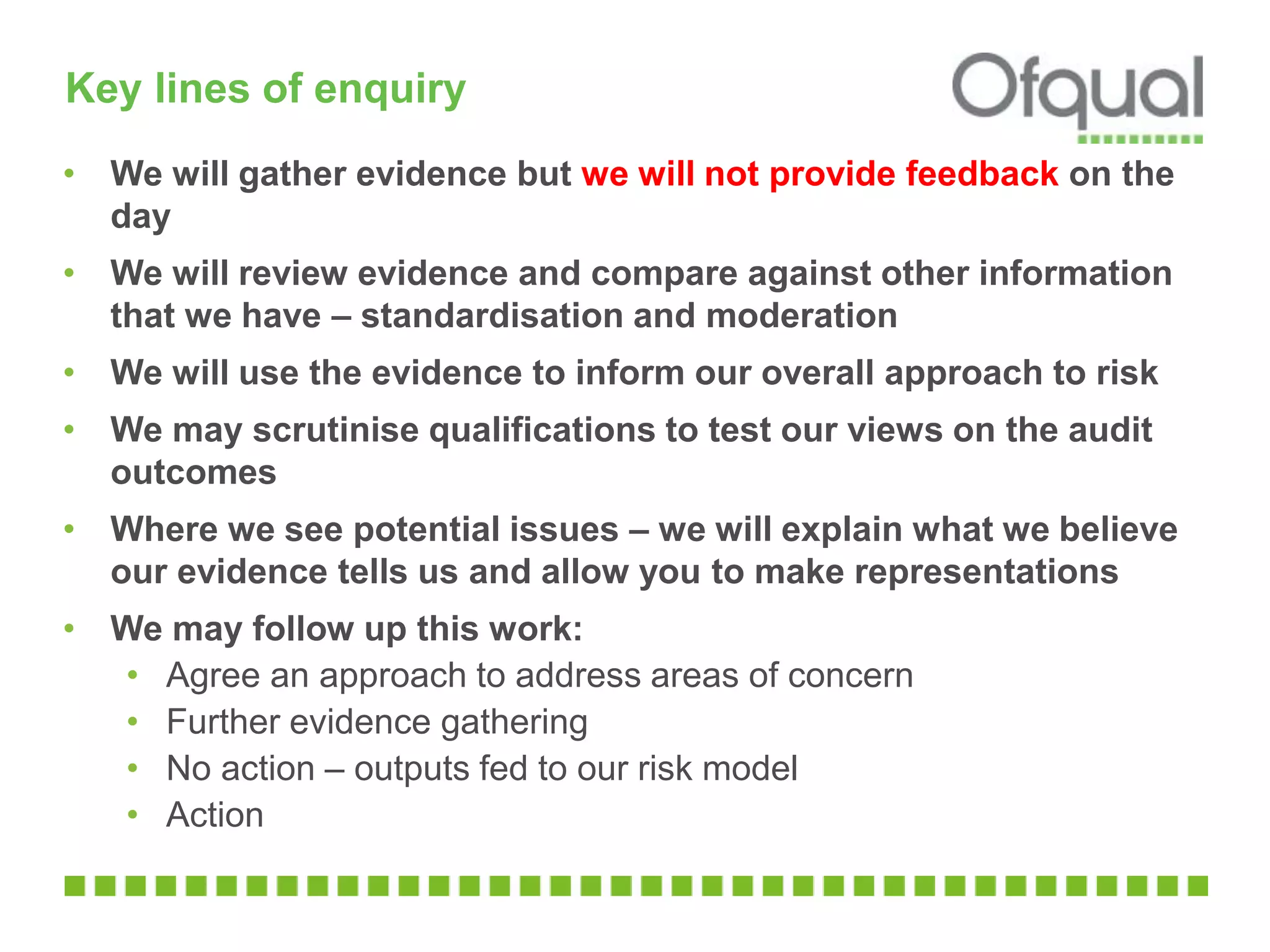 Key lines of enquiry
• We will gather evidence but we will not provide feedback on the
day
• We will review evidence and compare against other information
that we have – standardisation and moderation
• We will use the evidence to inform our overall approach to risk
• We may scrutinise qualifications to test our views on the audit
outcomes
• Where we see potential issues – we will explain what we believe
our evidence tells us and allow you to make representations
• We may follow up this work:
• Agree an approach to address areas of concern
• Further evidence gathering
• No action – outputs fed to our risk model
• Action
 