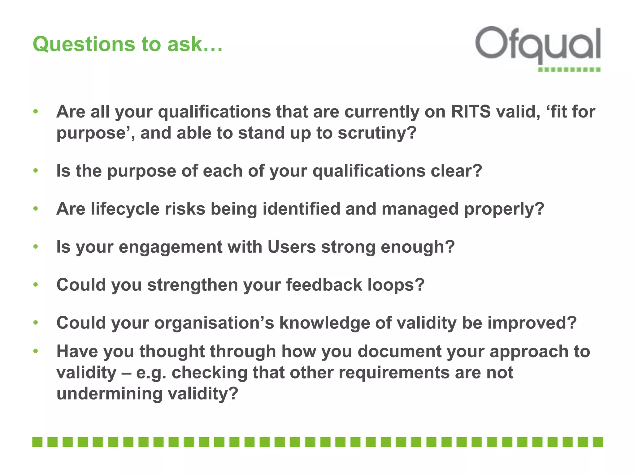 Questions to ask…
• Are all your qualifications that are currently on RITS valid, ‘fit for
purpose’, and able to stand up to scrutiny?
• Is the purpose of each of your qualifications clear?
• Are lifecycle risks being identified and managed properly?
• Is your engagement with Users strong enough?
• Could you strengthen your feedback loops?
• Could your organisation’s knowledge of validity be improved?
• Have you thought through how you document your approach to
validity – e.g. checking that other requirements are not
undermining validity?
 