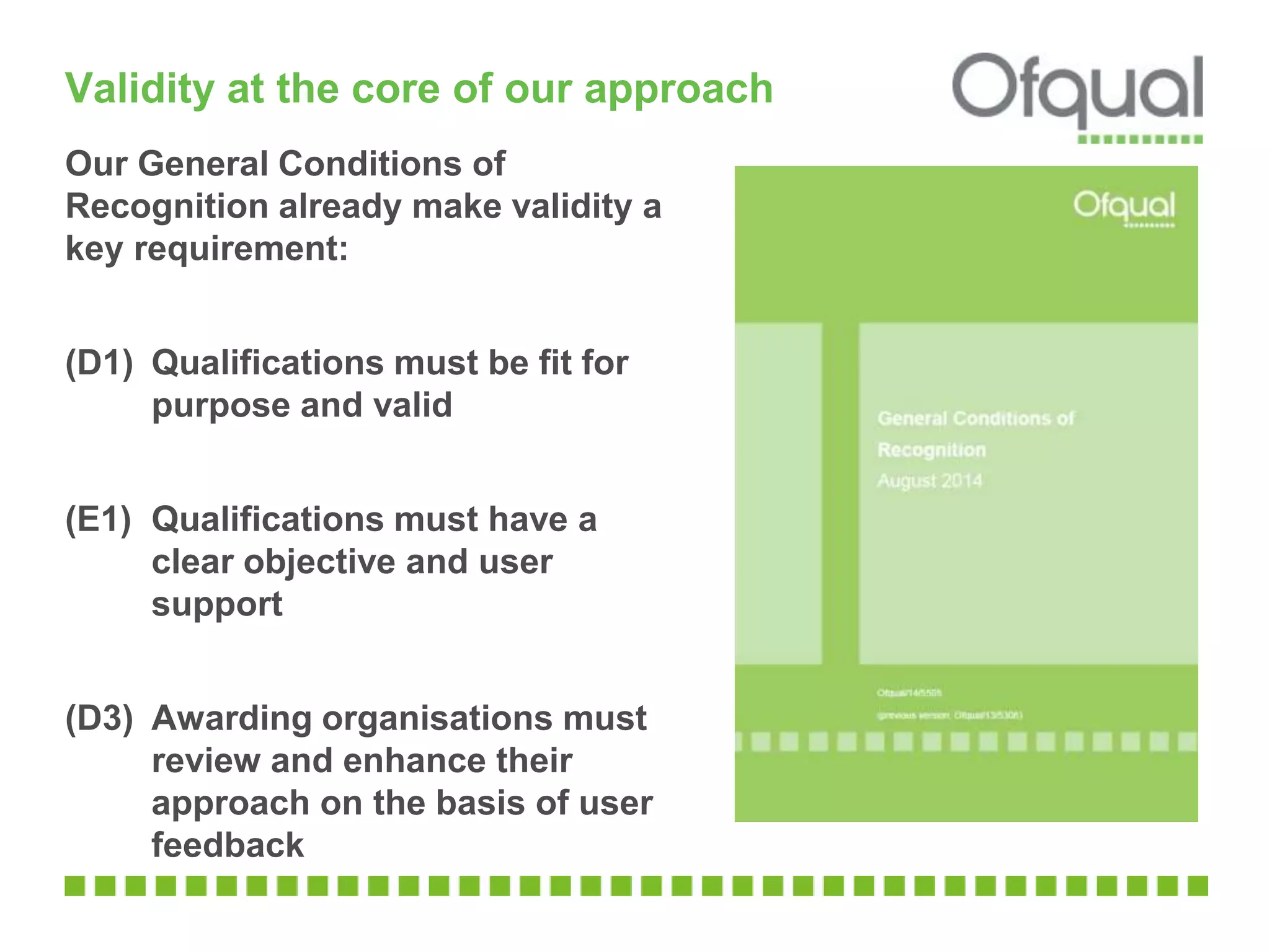 Validity at the core of our approach
Our General Conditions of
Recognition already make validity a
key requirement:
(D1) Qualifications must be fit for
purpose and valid
(E1) Qualifications must have a
clear objective and user
support
(D3) Awarding organisations must
review and enhance their
approach on the basis of user
feedback
 