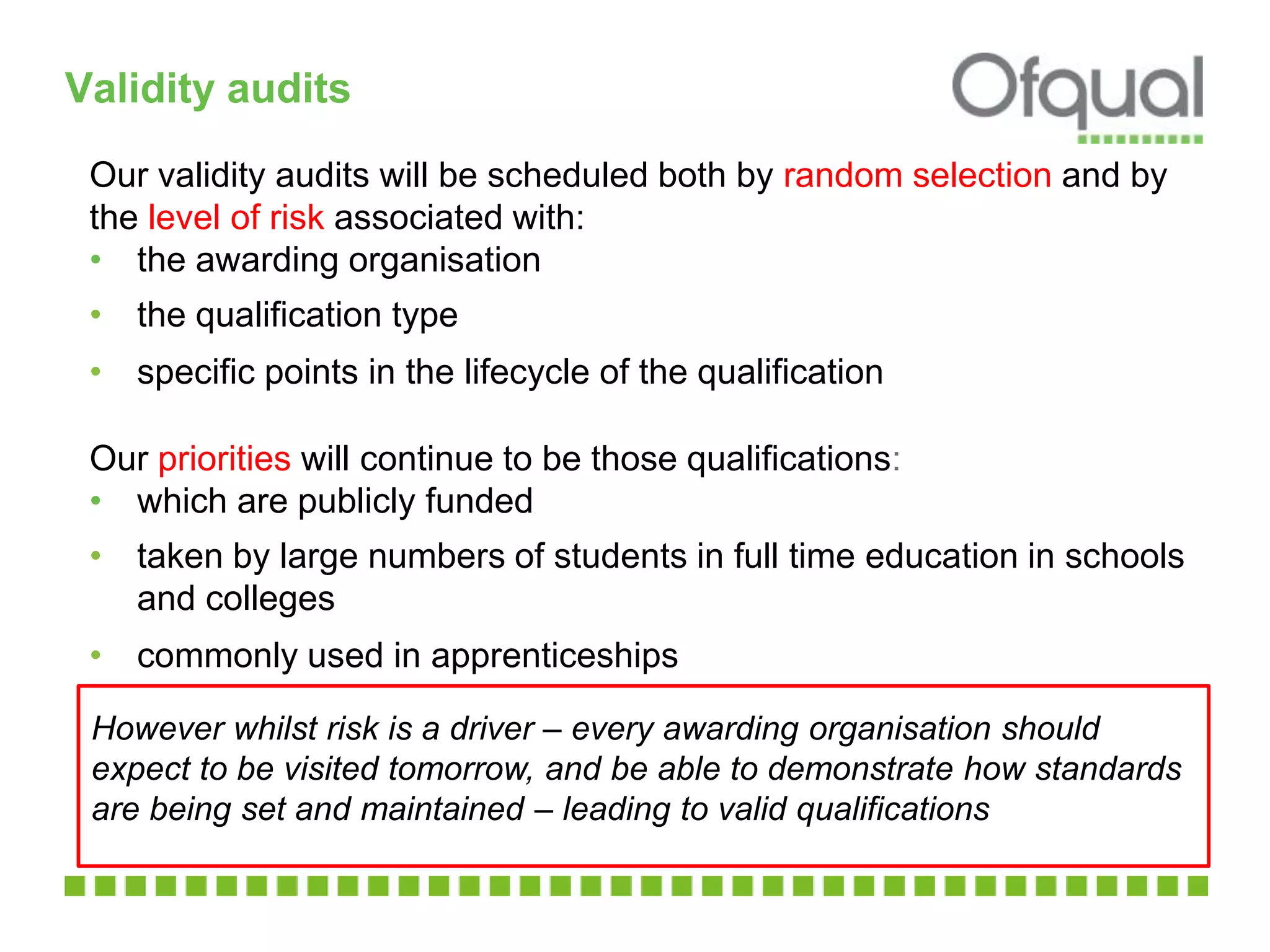 Validity audits
Our validity audits will be scheduled both by random selection and by
the level of risk associated with:
• the awarding organisation
• the qualification type
• specific points in the lifecycle of the qualification
Our priorities will continue to be those qualifications:
• which are publicly funded
• taken by large numbers of students in full time education in schools
and colleges
• commonly used in apprenticeships
However whilst risk is a driver – every awarding organisation should
expect to be visited tomorrow, and be able to demonstrate how standards
are being set and maintained – leading to valid qualifications
 