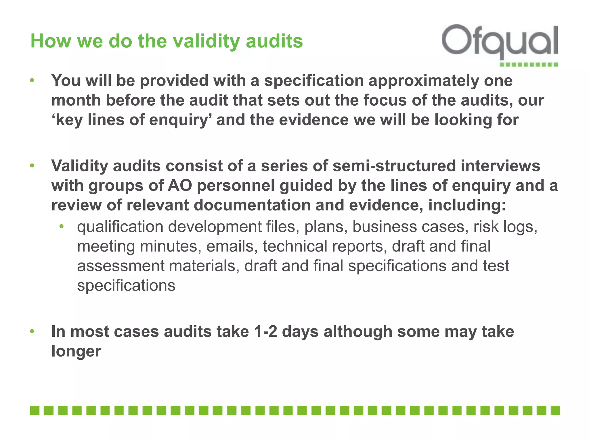 How we do the validity audits
• You will be provided with a specification approximately one
month before the audit that sets out the focus of the audits, our
‘key lines of enquiry’ and the evidence we will be looking for
• Validity audits consist of a series of semi-structured interviews
with groups of AO personnel guided by the lines of enquiry and a
review of relevant documentation and evidence, including:
• qualification development files, plans, business cases, risk logs,
meeting minutes, emails, technical reports, draft and final
assessment materials, draft and final specifications and test
specifications
• In most cases audits take 1-2 days although some may take
longer
 
