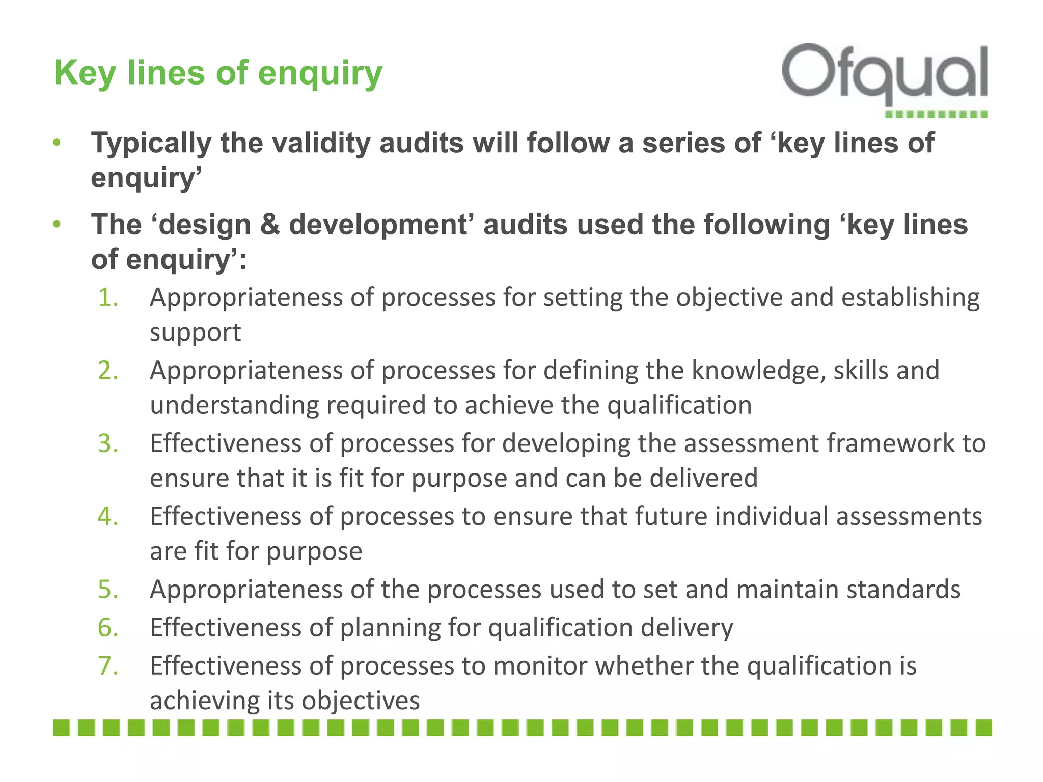 Key lines of enquiry
• Typically the validity audits will follow a series of ‘key lines of
enquiry’
• The ‘design & development’ audits used the following ‘key lines
of enquiry’:
1. Appropriateness of processes for setting the objective and establishing
support
2. Appropriateness of processes for defining the knowledge, skills and
understanding required to achieve the qualification
3. Effectiveness of processes for developing the assessment framework to
ensure that it is fit for purpose and can be delivered
4. Effectiveness of processes to ensure that future individual assessments
are fit for purpose
5. Appropriateness of the processes used to set and maintain standards
6. Effectiveness of planning for qualification delivery
7. Effectiveness of processes to monitor whether the qualification is
achieving its objectives
 