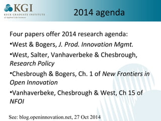 2014 agenda 
Four papers offer 2014 research agenda: 
•West & Bogers, J. Prod. Innovation Mgmt. 
•West, Salter, Vanhaverbeke & Chesbrough, 
Research Policy 
•Chesbrough & Bogers, Ch. 1 of New Frontiers in 
Open Innovation 
•Vanhaverbeke, Chesbrough & West, Ch 15 of 
NFOI 
See: blog.openinnovation.net, 27 Oct 2014 
 