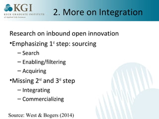 2. More on Integration 
Research on inbound open innovation 
•Emphasizing 1st step: sourcing 
– Search 
– Enabling/filtering 
– Acquiring 
•Missing 2nd and 3rd step 
– Integrating 
– Commercializing 
Source: West & Bogers (2014) 
 