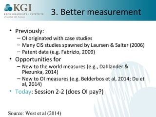 3. Better measurement 
• Previously: 
– OI originated with case studies 
– Many CIS studies spawned by Laursen & Salter (2006) 
– Patent data (e.g. Fabrizio, 2009) 
• Opportunities for 
– New to the world measures (e.g., Dahlander & 
Piezunka, 2014) 
– New to OI measures (e.g. Belderbos et al, 2014; Du et 
al, 2014) 
• Today: Session 2-2 (does OI pay?) 
Source: West et al (2014) 
 