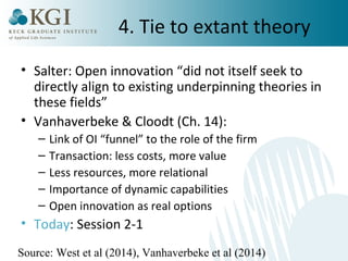 4. Tie to extant theory 
• Salter: Open innovation “did not itself seek to 
directly align to existing underpinning theories in 
these fields” 
• Vanhaverbeke & Cloodt (Ch. 14): 
– Link of OI “funnel” to the role of the firm 
– Transaction: less costs, more value 
– Less resources, more relational 
– Importance of dynamic capabilities 
– Open innovation as real options 
• Today: Session 2-1 
Source: West et al (2014), Vanhaverbeke et al (2014) 
 