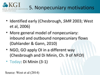 5. Nonpecuniary motivations 
• Identified early (Chesbrough, SMR 2003; West 
et al, 2006) 
• More general model of nonpecuniary: 
inbound and outbound nonpecuniary flows 
(Dahlander & Gann, 2010) 
• NGO, GO apply OI in a different way 
(Chesbrough and Di Minin, Ch. 9 of NFOI) 
• Today: Di Minin (3-1) 
Source: West et al (2014) 
 