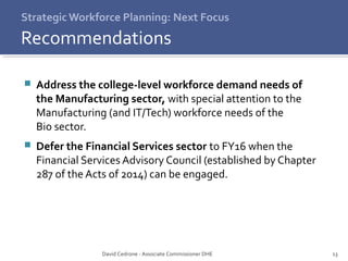 13 
Strategic Workforce Planning: Next Focus 
Recommendations 
 Address the college-level workforce demand needs of 
the Manufacturing sector, with special attention to the 
Manufacturing (and IT/Tech) workforce needs of the 
Bio sector. 
 Defer the Financial Services sector to FY16 when the 
Financial Services Advisory Council (established by Chapter 
287 of the Acts of 2014) can be engaged. 
David Cedrone - Associate Commissioner DHE 
 
