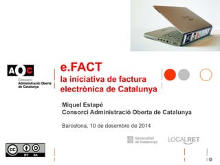 e.FACT 
la iniciativa de factura 
electrònica de Catalunya 
Miquel Estapé 
Consorci Administració Oberta de Catalunya 
Barcelona, 10 de desembre de 2014 
 