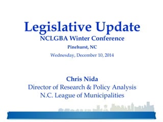Legislative Update
NCLGBA Winter Conference
Pinehurst, NC
Wednesday, December 10, 2014
Chris Nida
Director of Research & Policy Analysis
N.C. League of Municipalities
 