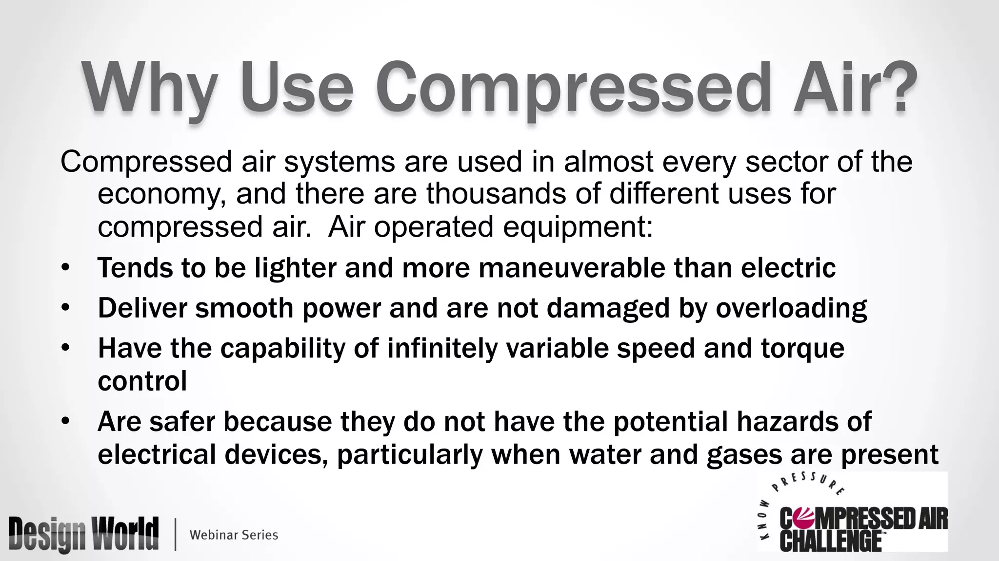 Why Use Compressed Air? 
Compressed air systems are used in almost every sector of the 
economy, and there are thousands of different uses for 
compressed air. Air operated equipment: 
• Tends to be lighter and more maneuverable than electric 
• Deliver smooth power and are not damaged by overloading 
• Have the capability of infinitely variable speed and torque 
control 
• Are safer because they do not have the potential hazards of 
electrical devices, particularly when water and gases are present 
 