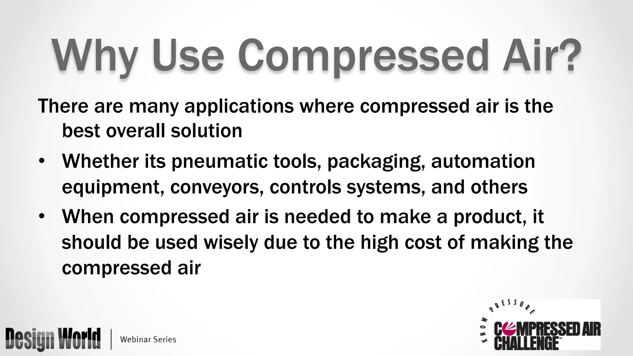 Why Use Compressed Air? 
There are many applications where compressed air is the 
best overall solution 
• Whether its pneumatic tools, packaging, automation 
equipment, conveyors, controls systems, and others 
• When compressed air is needed to make a product, it 
should be used wisely due to the high cost of making the 
compressed air 
 