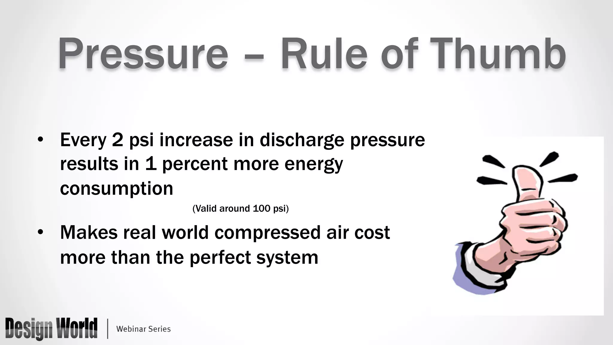 Pressure – Rule of Thumb 
• Every 2 psi increase in discharge pressure 
results in 1 percent more energy 
consumption 
(Valid around 100 psi) 
• Makes real world compressed air cost 
more than the perfect system 
 