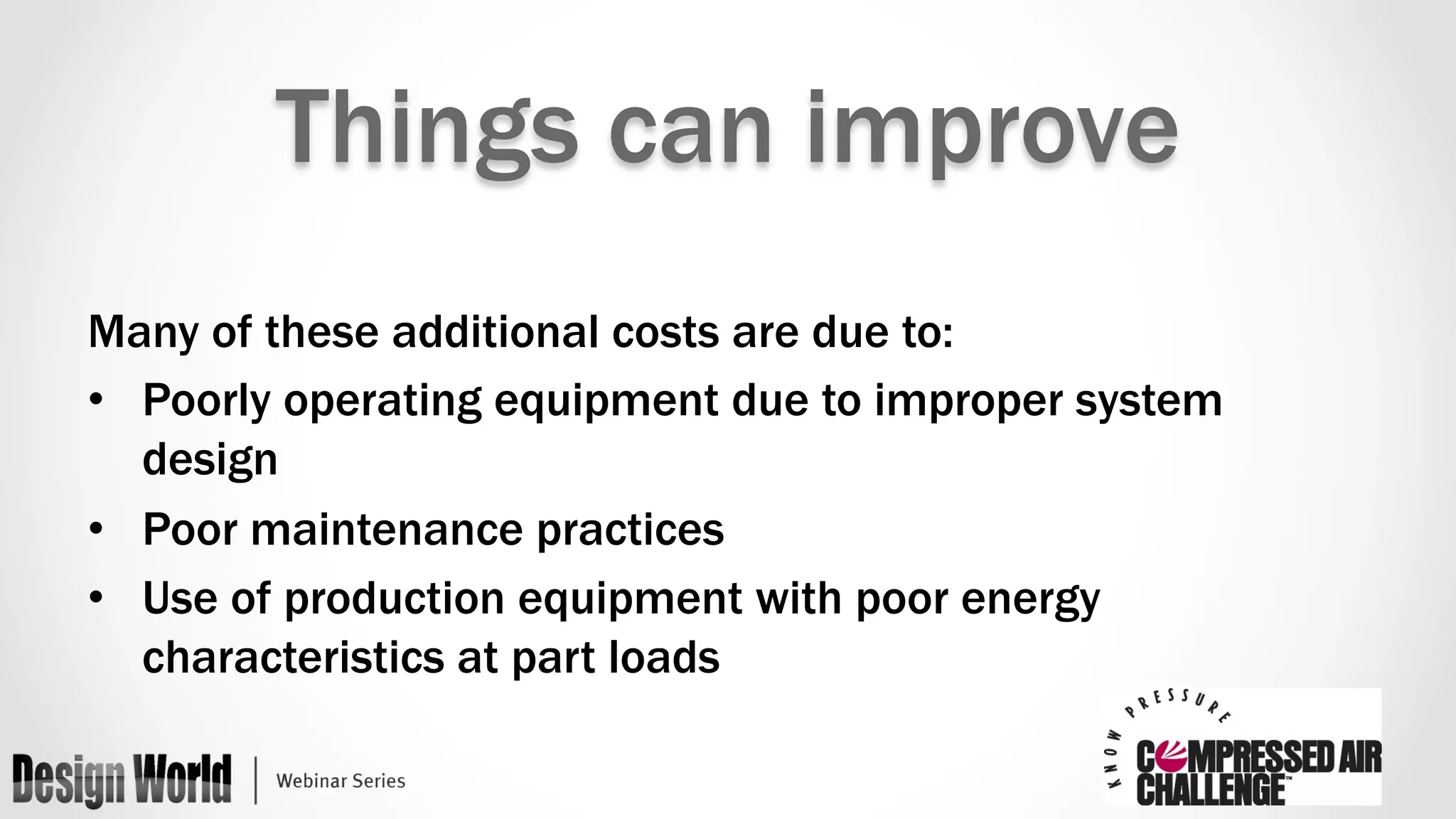 Things can improve 
Many of these additional costs are due to: 
• Poorly operating equipment due to improper system 
design 
• Poor maintenance practices 
• Use of production equipment with poor energy 
characteristics at part loads 
 