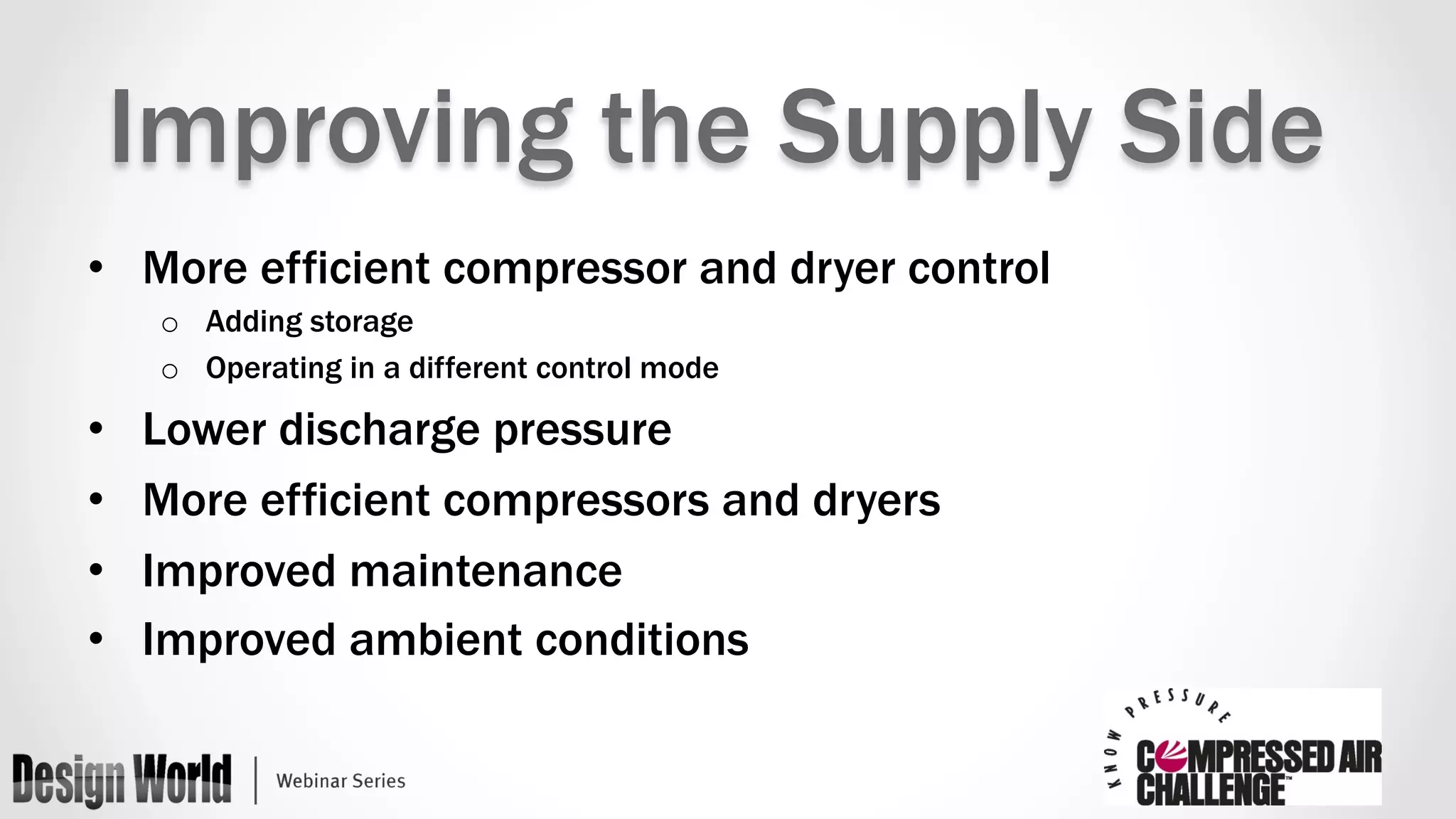 Improving the Supply Side 
• More efficient compressor and dryer control 
o Adding storage 
o Operating in a different control mode 
• Lower discharge pressure 
• More efficient compressors and dryers 
• Improved maintenance 
• Improved ambient conditions 
 