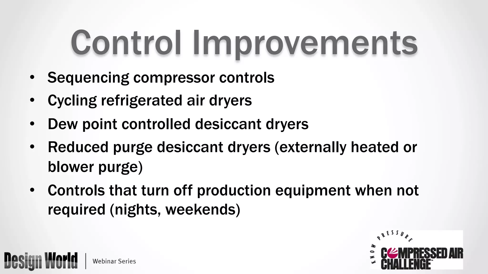 Control Improvements 
• Sequencing compressor controls 
• Cycling refrigerated air dryers 
• Dew point controlled desiccant dryers 
• Reduced purge desiccant dryers (externally heated or 
blower purge) 
• Controls that turn off production equipment when not 
required (nights, weekends) 
 