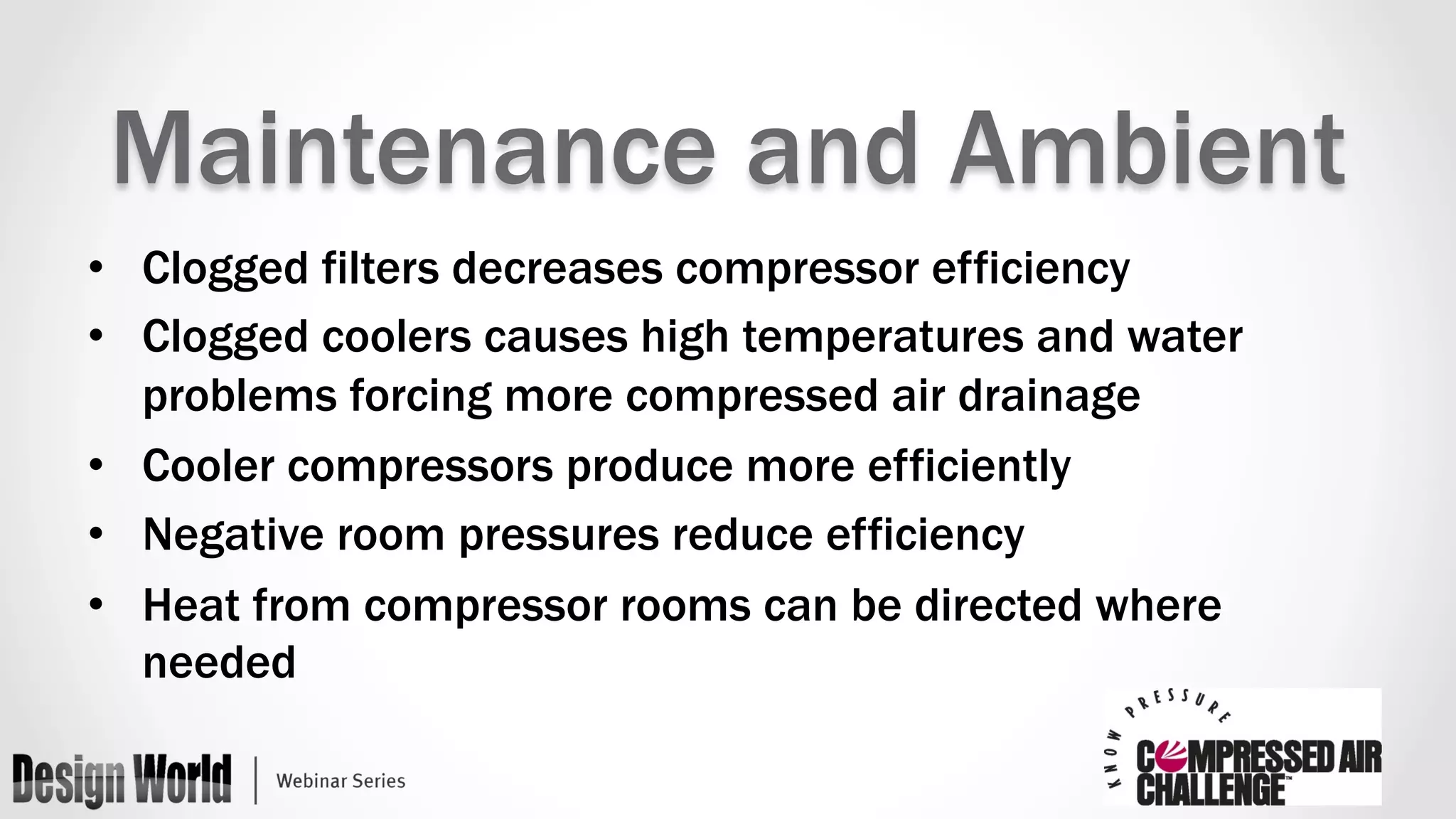 Maintenance and Ambient 
• Clogged filters decreases compressor efficiency 
• Clogged coolers causes high temperatures and water 
problems forcing more compressed air drainage 
• Cooler compressors produce more efficiently 
• Negative room pressures reduce efficiency 
• Heat from compressor rooms can be directed where 
needed 
 