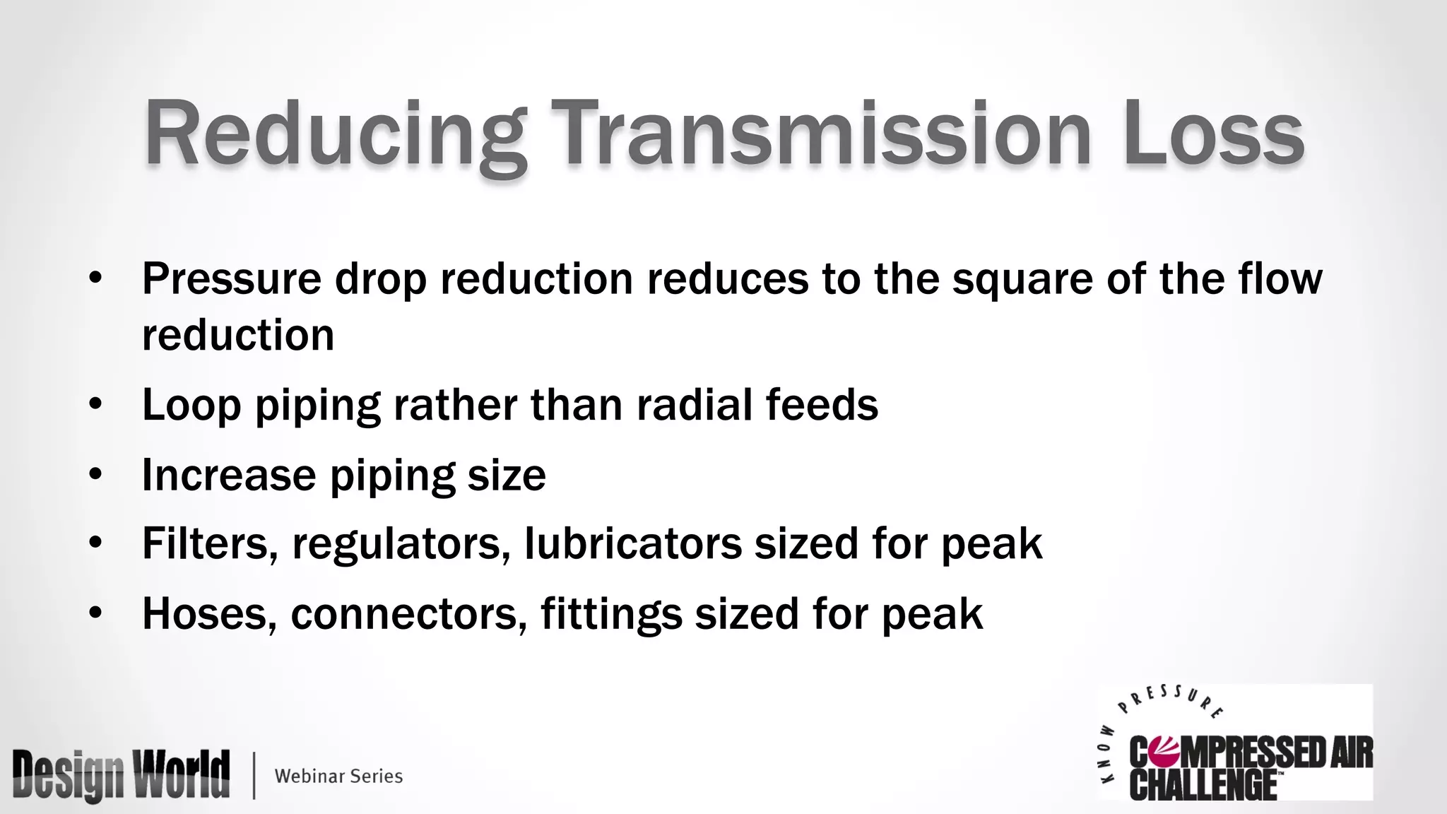 Reducing Transmission Loss 
• Pressure drop reduction reduces to the square of the flow 
reduction 
• Loop piping rather than radial feeds 
• Increase piping size 
• Filters, regulators, lubricators sized for peak 
• Hoses, connectors, fittings sized for peak 
 