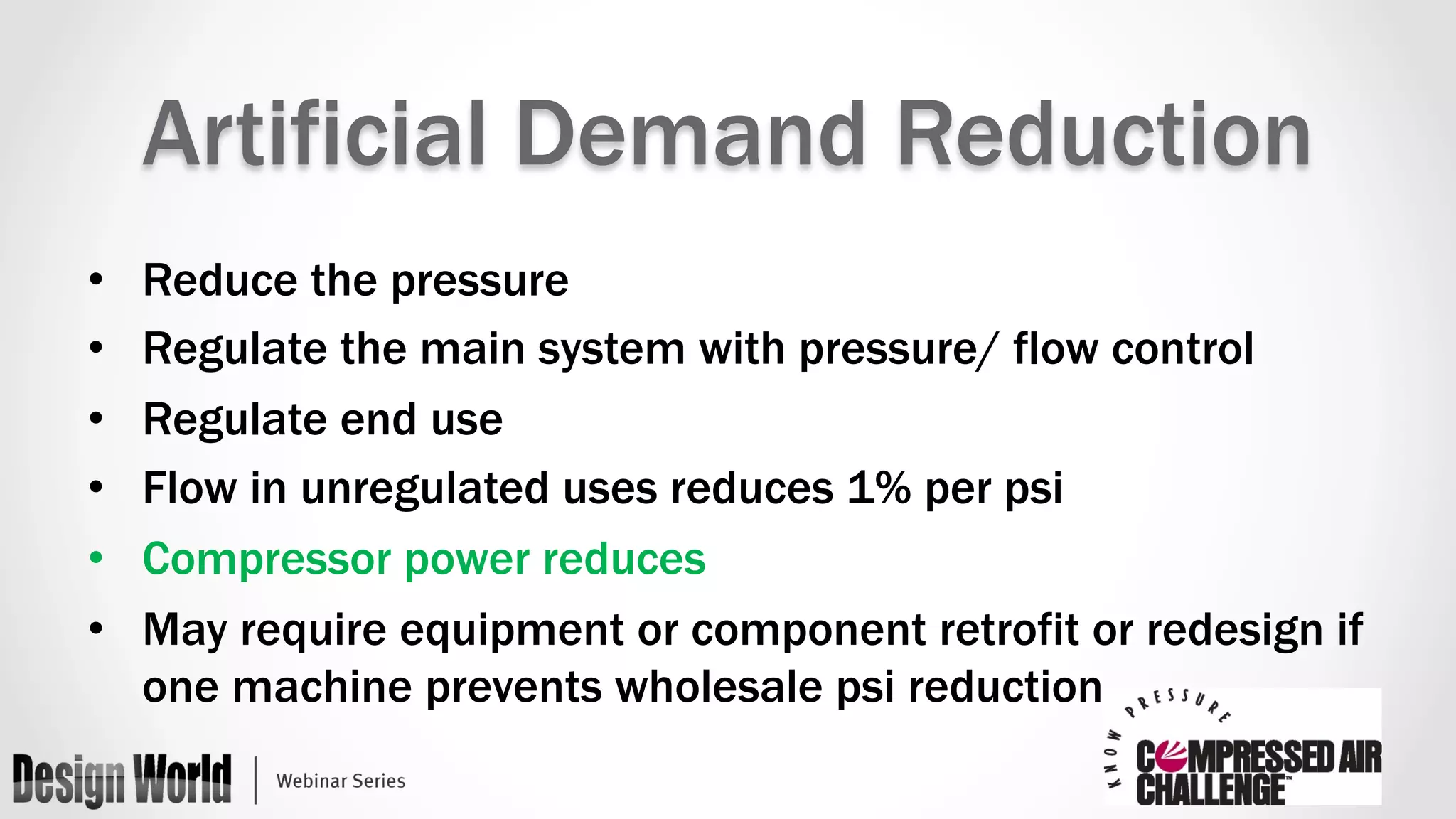 Artificial Demand Reduction 
• Reduce the pressure 
• Regulate the main system with pressure/ flow control 
• Regulate end use 
• Flow in unregulated uses reduces 1% per psi 
• Compressor power reduces 
• May require equipment or component retrofit or redesign if 
one machine prevents wholesale psi reduction 
 