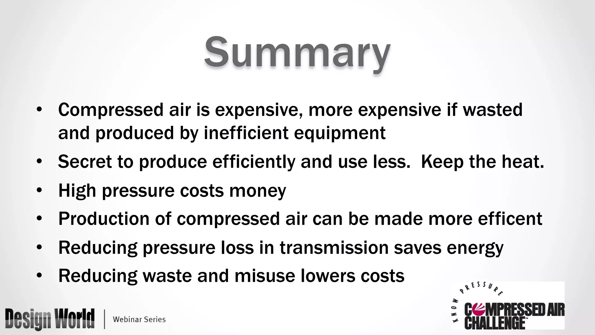 Summary 
• Compressed air is expensive, more expensive if wasted 
and produced by inefficient equipment 
• Secret to produce efficiently and use less. Keep the heat. 
• High pressure costs money 
• Production of compressed air can be made more efficent 
• Reducing pressure loss in transmission saves energy 
• Reducing waste and misuse lowers costs 
 