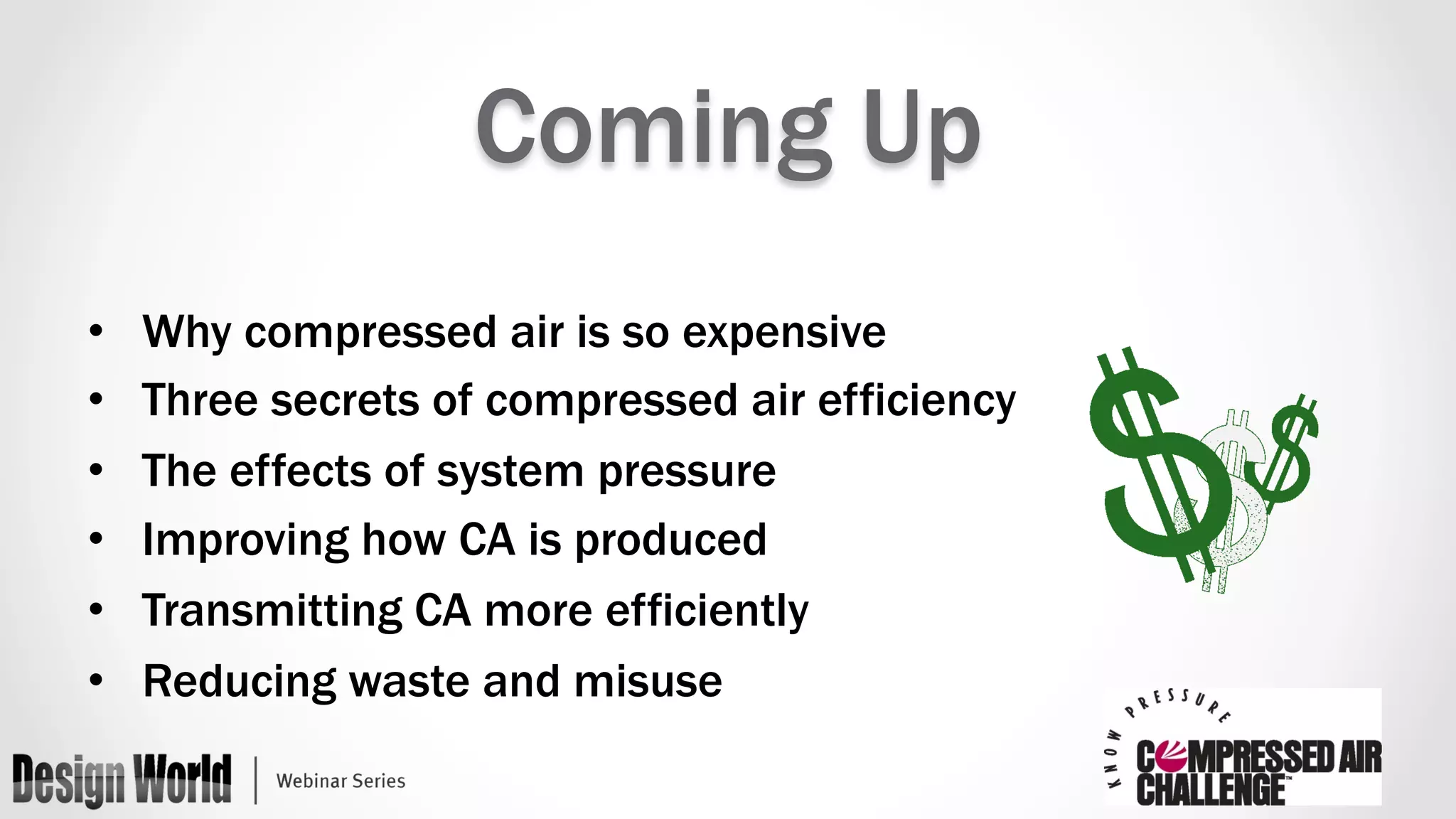 Coming Up 
• Why compressed air is so expensive 
• Three secrets of compressed air efficiency 
• The effects of system pressure 
• Improving how CA is produced 
• Transmitting CA more efficiently 
• Reducing waste and misuse 
 