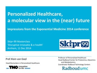 Personalized Healthcare, 
a molecular view in the (near) future 
Impressions from the Exponential Medicine 2014 conference 
Professor of Personalized Healthcare 
Head Radboud Center for Proteomics, Glycomics 
and Metabolomics 
Coordinator Radboud Technology Centers 
Head Biomarkers in Personalized Healthcare 
Prof Alain van Gool 
Skipr-99 Masterclass 
‘Disruptive innovatie & e-health’ 
Arnhem, 11 Dec 2014 
 