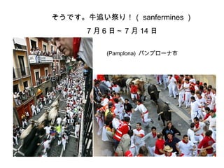 そうです。牛追い祭り！（ sanfermines ）
7 月 6 日～ 7 月 14 日
(Pamplona) パンプローナ市
 