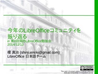 今年のLibreOfficeコミュニティを 
振り返る 
in 第8回関西LibreOffice勉強会 
2014/12/13 
榎 真治 (shinji.enoki@gmail.com) 
LibreOffice 日本語チーム 
This work is licensed under a Creative Commons 
Attribution-ShareAlike 3.0 Unported License. 
 