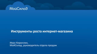 Инструменты роста интернет-магазина 
Иван Кириллин, 
МойСклад, руководитель отдела продаж 
 