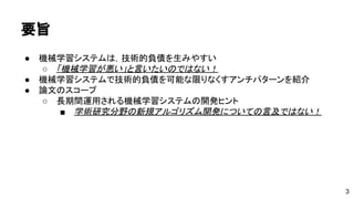 要旨 
● 機械学習システムは，技術的負債を生みやすい 
o 「機械学習が悪い」と言いたいのではない！ 
● 機械学習システムで技術的負債を可能な限りなくすアンチパターンを紹介 
● 論文のスコープ 
o 長期間運用される機械学習システムの開発...