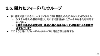 2.b. 隠れたフィードバックループ 
● 例：週次で変化するニュースサイトのCTR 最適化のためのレコメンドシ 
ステム 
o システム導入の最初の週は，それまで蓄積されたデータのみをただ利 
用すれば良い 
o ２週目の最初の変更では，最初の週の自身のレコメンド結果による 
影響が含まれてしまう 
● このような隠れたフィードバックループは可能な限り排除する 
10 
 