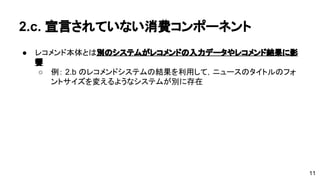 2.c. 宣言されていない消費コンポーネント 
● レコメンド本体とは別のシステムがレコメンドの入力データやレコメンド 
結果に影響 
o 例： 2.b のレコメンドシステムの結果を利用して，ニュースのタイト 
ルのフォントサイズを変えるようなシステムが別に存在 
11 
 