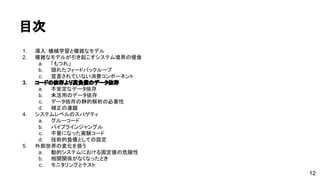 目次 
1. 導入：機械学習と複雑なモデル 
2. 複雑なモデルが引き起こすシステム境界の侵食 
a. 「もつれ」 
b. 隠れたフィードバックループ 
c. 宣言されていない消費コンポーネント 
3. コードの依存より高負債のデータ依存 
a. 不安定なデータ依存 
b. 未活用のデータ依存 
c. データ依存の静的解析の必要性 
d. 補正の連鎖 
4. システムレベルのスパゲティ 
a. グルーコード 
b. パイプラインジャングル 
c. 不要になった実験コード 
d. 技術的負債としての設定 
5. 外部世界の変化を扱う 
a. 動的システムにおける固定値の危険性 
b. 相関関係がなくなったとき 
c. モニタリングとテスト 
12 
 