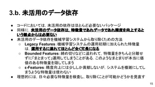 3.b. 未活用のデータ依存 
● コードにおいては，未活用の依存はほとんど必要ないパッケージ 
● 同様に，未活用のデータ依存は，特徴量であれデータであれ精度を向上 
するという観点からは必要ない 
● 未活用のデータ依存を機械学習システムから取り除くための方法 
o Legacy Features：機械学習システムの運用初期に加えられた特徴量 
は，運用するに連れてほとんど全く冗長になる 
o Bounded Features：締め切りなどに追われて，特徴量をきちんと分 
離せずに「まとまって」運用してしまうことがある．このようなまと 
まりが本当に価値のある特徴量を隠してしまう 
o ε-Features：精度向上には少ししか貢献しないが，システムを複雑に 
してしまうような特徴量は使わない 
● 理想的には，日々必要な特徴量を検査し，取り除くことが可能かどうかを 
見直す 
15 
 