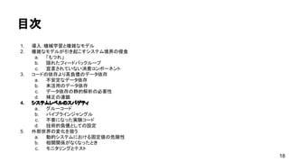 目次 
1. 導入：機械学習と複雑なモデル 
2. 複雑なモデルが引き起こすシステム境界の侵食 
a. 「もつれ」 
b. 隠れたフィードバックループ 
c. 宣言されていない消費コンポーネント 
3. コードの依存より高負債のデータ依存 
a. 不安定なデータ依存 
b. 未活用のデータ依存 
c. データ依存の静的解析の必要性 
d. 補正の連鎖 
4. システムレベルのスパゲティ 
a. グルーコード 
b. パイプラインジャングル 
c. 不要になった実験コード 
d. 技術的負債としての設定 
5. 外部世界の変化を扱う 
a. 動的システムにおける固定値の危険性 
b. 相関関係がなくなったとき 
c. モニタリングとテスト 
18 
 