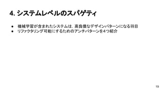 4. システムレベルのスパゲティ 
● 機械学習が含まれたシステムは，高負債なデザインパターンになる羽目 
● リファクタリング可能にするためのアンチパターンを４つ紹介 
19 
 