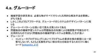 4.a. グルーコード 
● 機械学習の研究者は，必要な物がすべてそろった汎用的な解決手法を開発 
しがちである 
● しかしこのようなアプローチは，グルーコードのシステムのデザインパタ 
ーンに陥りる 
● グルーコードパターンは長い目で見れば高コストである 
● 問題独自の機械学習システムは問題独自の知識による微調整が可能なので， 
汎用的なものではなく問題独自の機械学習システムを構築した方が良い 
● グルーコード 
o コンピュータプログラミングにおいてプログラムの要求仕様の実現に 
は一切寄与しないが、もともと互換性がない部分同士を結合するため 
だけに働くコード[wikipedia より] 
20 
 